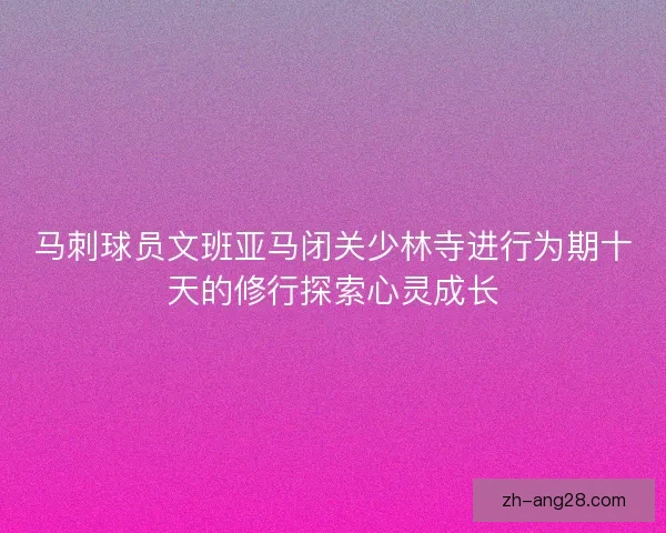马刺球员文班亚马闭关少林寺进行为期十天的修行探索心灵成长